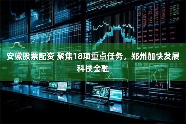 安徽股票配资 聚焦18项重点任务，郑州加快发展科技金融