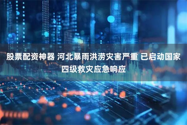 股票配资神器 河北暴雨洪涝灾害严重 已启动国家四级救灾应急响应