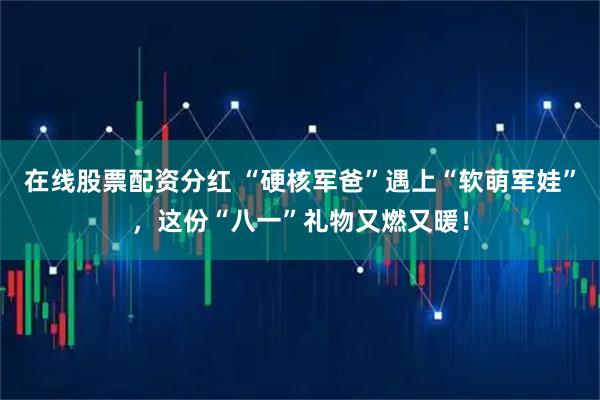 在线股票配资分红 “硬核军爸”遇上“软萌军娃”，这份“八一”礼物又燃又暖！