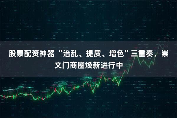 股票配资神器 “治乱、提质、增色”三重奏，崇文门商圈焕新进行中
