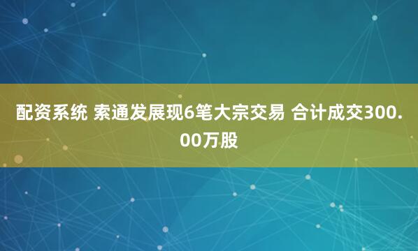 配资系统 索通发展现6笔大宗交易 合计成交300.00万股