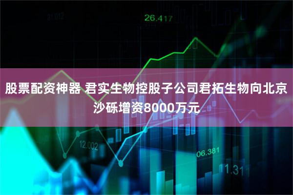 股票配资神器 君实生物控股子公司君拓生物向北京沙砾增资8000万元
