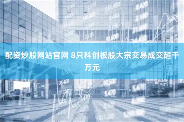 配资炒股网站官网 8只科创板股大宗交易成交超千万元