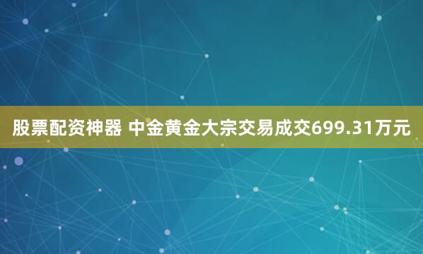 股票配资神器 中金黄金大宗交易成交699.31万元
