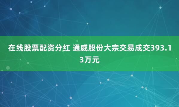 在线股票配资分红 通威股份大宗交易成交393.13万元