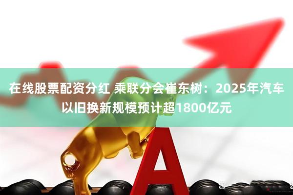 在线股票配资分红 乘联分会崔东树:2025年汽车以旧换新规模预计超1800亿元