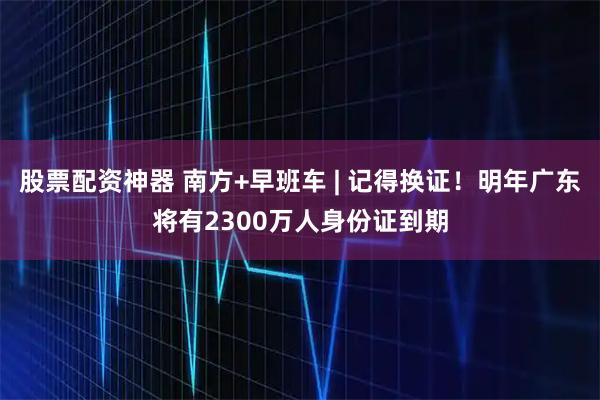 股票配资神器 南方+早班车 | 记得换证！明年广东将有2300万人身份证到期