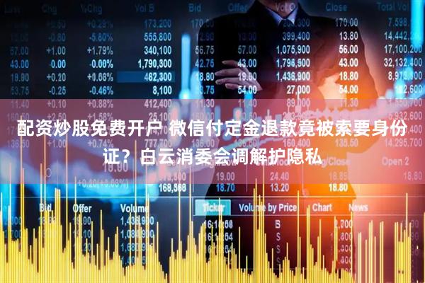 配资炒股免费开户 微信付定金退款竟被索要身份证？白云消委会调解护隐私