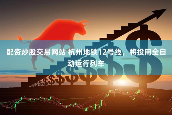 配资炒股交易网站 杭州地铁12号线，将投用全自动运行列车