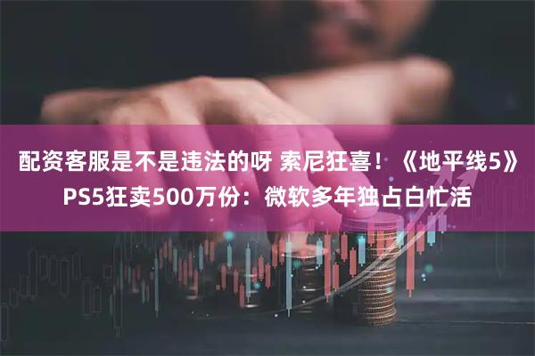配资客服是不是违法的呀 索尼狂喜！《地平线5》PS5狂卖500万份：微软多年独占白忙活