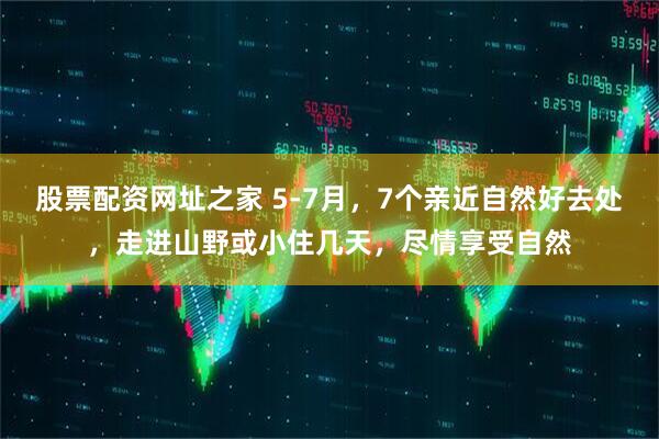 股票配资网址之家 5-7月，7个亲近自然好去处，走进山野或小住几天，尽情享受自然