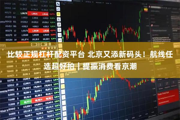 比较正规杠杆配资平台 北京又添新码头！航线任选超好拍｜提振消费看京潮
