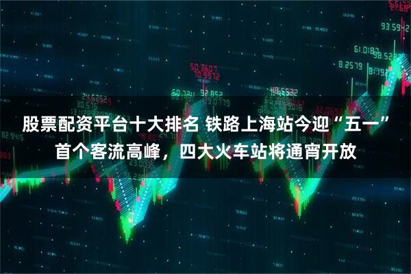 股票配资平台十大排名 铁路上海站今迎“五一”首个客流高峰，四大火车站将通宵开放