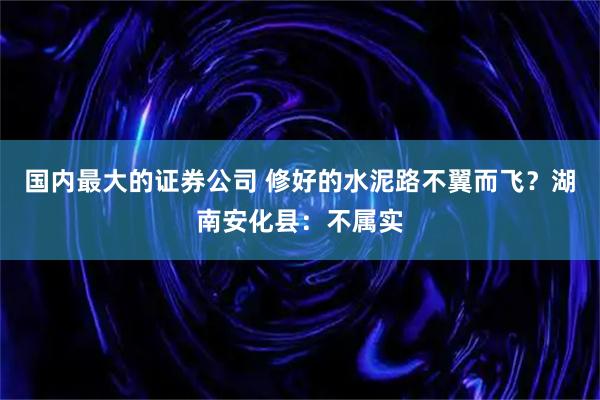 国内最大的证券公司 修好的水泥路不翼而飞？湖南安化县：不属实