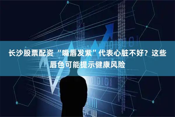 长沙股票配资 “嘴唇发紫”代表心脏不好？这些唇色可能提示健康风险