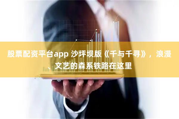 股票配资平台app 沙坪坝版《千与千寻》，浪漫、文艺的森系铁路在这里