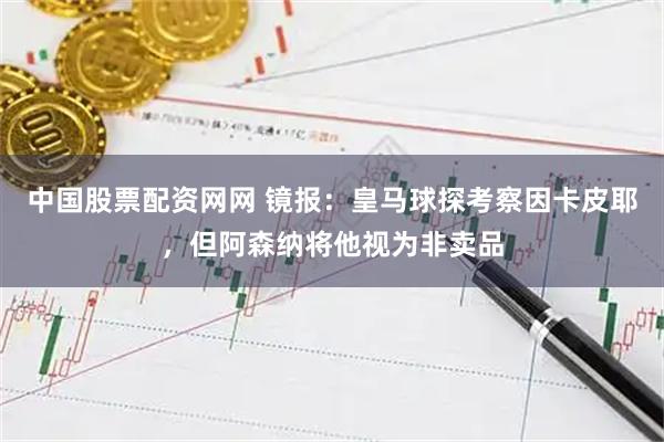 中国股票配资网网 镜报：皇马球探考察因卡皮耶，但阿森纳将他视为非卖品
