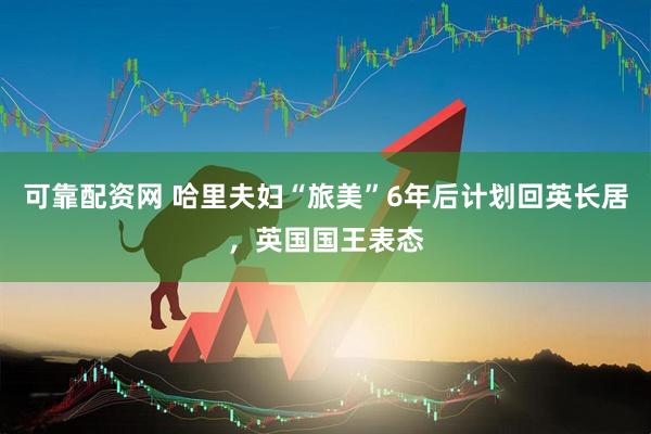 可靠配资网 哈里夫妇“旅美”6年后计划回英长居，英国国王表态