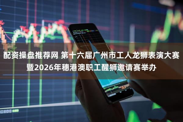 配资操盘推荐网 第十六届广州市工人龙狮表演大赛暨2026年穗港澳职工醒狮邀请赛举办